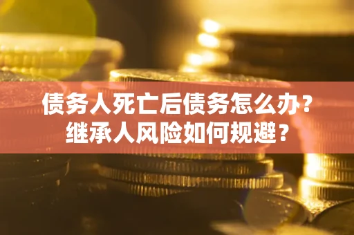 北京债务人死亡后债务怎么办？继承人风险如何规避？
