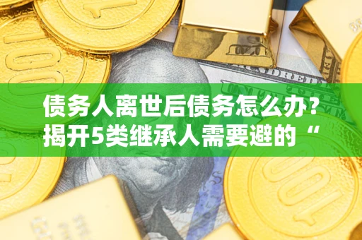 北京债务人离世后债务怎么办？揭开5类继承人需要避的“坑”