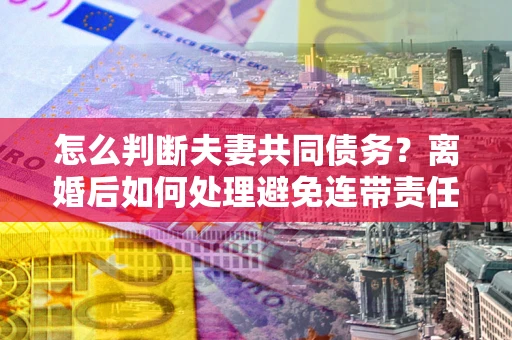 北京怎么判断夫妻共同债务？离婚后如何处理避免连带责任？